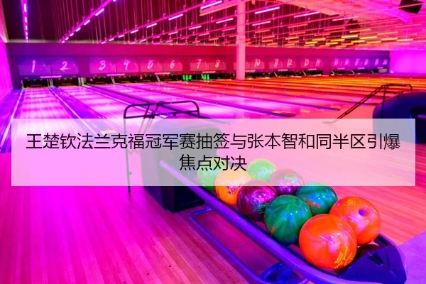 王楚钦法兰克福冠军赛抽签与张本智和同半区引爆焦点对决
